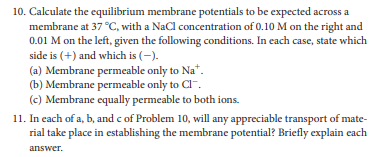 10. Calculate the equilibrium membrane potentials to be expected across a
membrane at 37 °C, with a NaCl concentration of 0.10 M on the right and
0.01 M on the left, given the following conditions. In each case, state which
side is (+) and which is (-).
(a) Membrane permeable only to Na*.
(b) Membrane permeable only to Cl.
(c) Membrane equally permeable to both ions.
11. In each of a, b, and c of Problem 10, will any appreciable transport of mate-
rial take place in establishing the membrane potential? Briefly explain cach
answer.
