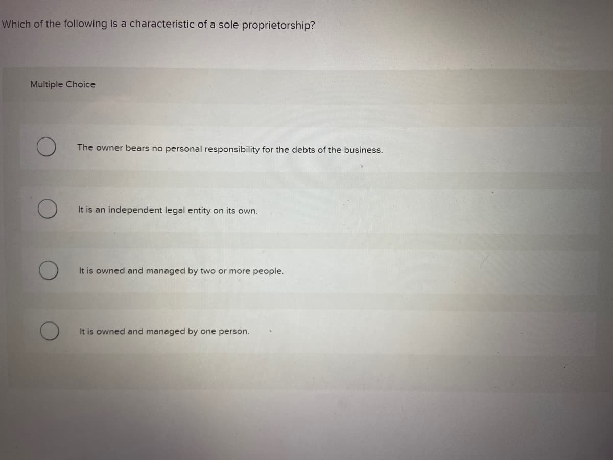 Which of the following is a characteristic of a sole proprietorship?
Multiple Choice
O
The owner bears no personal responsibility for the debts of the business.
It is an independent legal entity on its own.
It is owned and managed by two or more people.
It is owned and managed by one person.