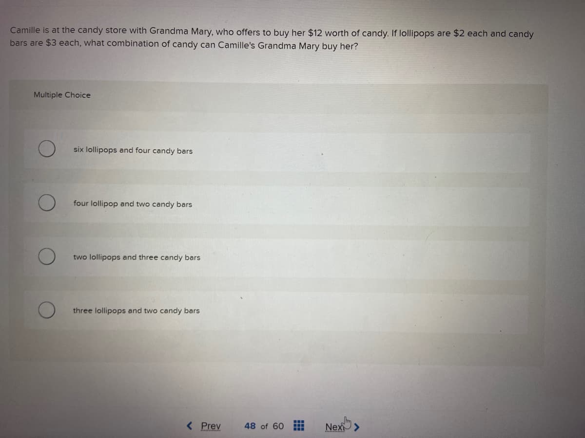 Camille is at the candy store with Grandma Mary, who offers to buy her $12 worth of candy. If lollipops are $2 each and candy
bars are $3 each, what combination of candy can Camille's Grandma Mary buy her?
Multiple Choice
six lollipops and four candy bars
four lollipop and two candy bars
two lollipops and three candy bars
three lollipops and two candy bars
< Prev
48 of 60 www
Nex>