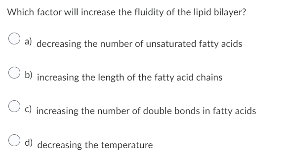 Which factor will increase the fluidity of the lipid bilayer?
a) decreasing the number of unsaturated fatty acids
b) increasing the length of the fatty acid chains
c) increasing the number of double bonds in fatty acids
d) decreasing the temperature