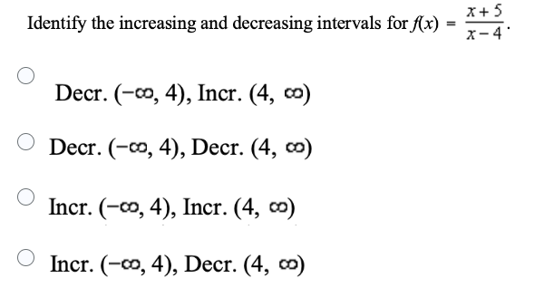 Identify the increasing and decreasing intervals for f(x)
Decr. (-∞, 4), Incr. (4, ∞)
O Decr. (-∞o, 4), Decr. (4, ∞)
Incr. (-∞, 4), Incr. (4, ∞)
Incr. (-∞, 4), Decr. (4, ∞)
=
x + 5
x-4'