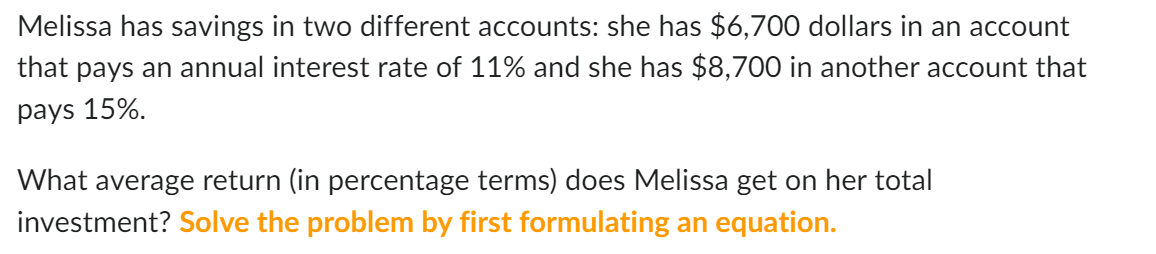 Melissa has savings in two different accounts: she has $6,700 dollars in an account
that pays an annual interest rate of 11% and she has $8,700 in another account that
pays 15%.
What average return (in percentage terms) does Melissa get on her total
investment? Solve the problem by first formulating an equation.