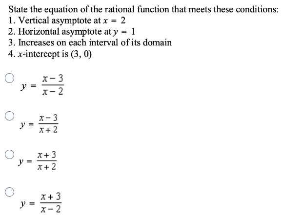 State the equation of the rational function that meets these conditions:
1. Vertical asymptote at x = 2
2. Horizontal asymptote at y = 1
3. Increases on each interval of its domain
4. x-intercept is (3, 0)
O
y
y
y
=
=
=
y =
x - 3
x-2
x-3
x + 2
x + 3
x + 2
x + 3
x-2