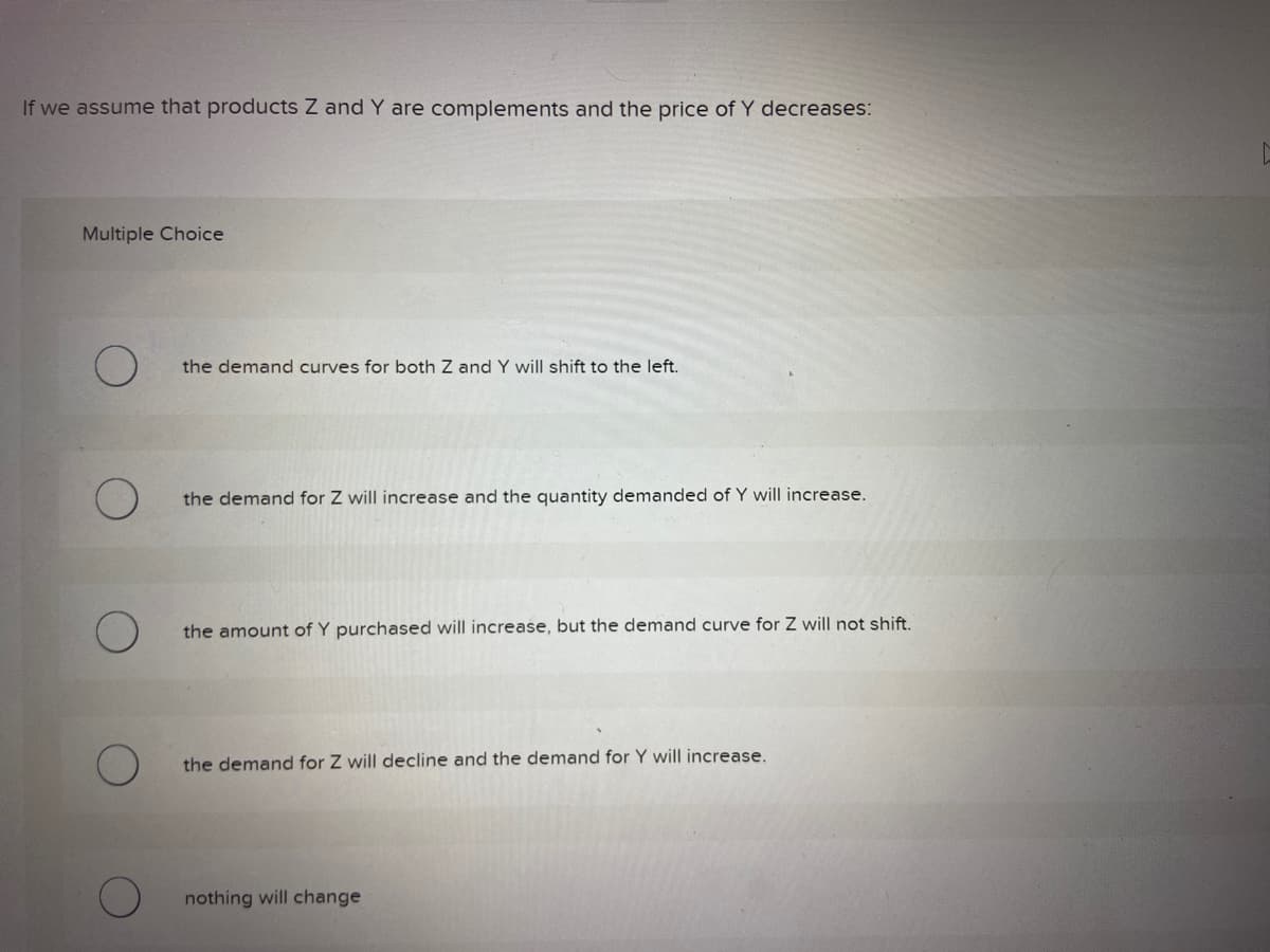 If we assume that products Z and Y are complements and the price of Y decreases:
Multiple Choice
the demand curves for both Z and Y will shift to the left.
the demand for Z will increase and the quantity demanded of Y will increase.
the amount of Y purchased will increase, but the demand curve for Z will not shift.
the demand for Z will decline and the demand for Y will increase.
nothing will change