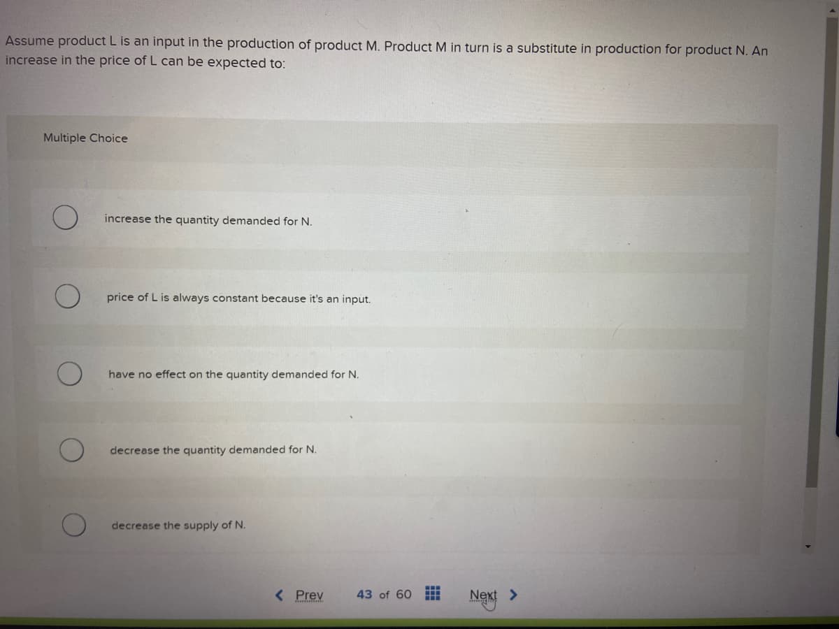 Assume product L is an input in the production of product M. Product M in turn is a substitute in production for product N. An
increase in the price of L can be expected to:
Multiple Choice
increase the quantity demanded for N.
price of L is always constant because it's an input.
have no effect on the quantity demanded for N.
decrease the quantity demanded for N.
decrease the supply of N.
< Prev
43 of 60
⠀⠀
Next >