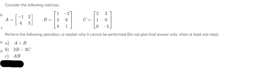 Consider the following matrices:
[2
3
-1 27
A =
B = 3
0
C = 1 0
b
4
1
Perform the following operation, or explain why it cannot be performed (Do not give final answer only; show at least one step):
ma) A+B
b) 2B-3C
c) AB
id