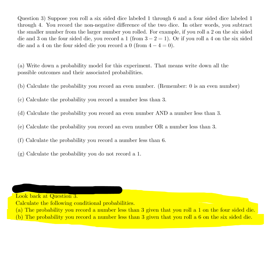 Question 3) Suppose you roll a six sided dice labeled 1 through 6 and a four sided dice labeled 1
through 4. You record the non-negative difference of the two dice. In other words, you subtract
the smaller number from the larger number you rolled. For example, if you roll a 2 on the six sided
die and 3 on the four sided die, you record a 1 (from 3 - 2 = 1). Or if you roll a 4 on the six sided
die and a 4 on the four sided die you record a 0 (from 4-4 = 0).
(a) Write down a probability model for this experiment. That means write down all the
possible outcomes and their associated probabilities.
(b) Calculate the probability you record an even number. (Remember: 0 is an even number)
(c) Calculate the probability you record a number less than 3.
(d) Calculate the probability you record an even number AND a number less than 3.
(e) Calculate the probability you record an even number OR a number less than 3.
(f) Calculate the probability you record a number less than 6.
(g) Calculate the probability you do not record a 1.
Look back at Question 3.
Calculate the following conditional probabilities.
(a) The probability you record a number less than 3 given that you roll a 1 on the four sided die.
(b) The probability you record a number less than 3 given that you roll a 6 on the six sided die.