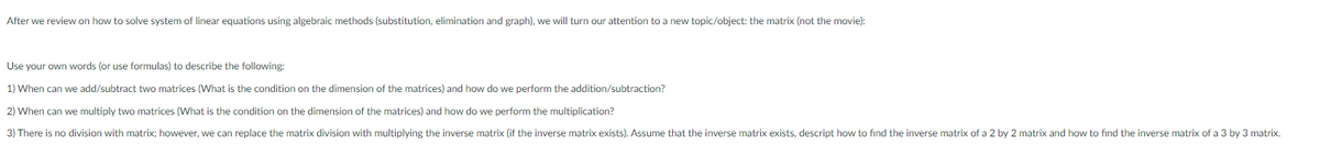 After we review on how to solve system of linear equations using algebraic methods (substitution, elimination and graph), we will turn our attention to a new topic/object: the matrix (not the movie):
Use your own words (or use formulas) to describe the following:
1) When can we add/subtract two matrices (What is the condition on the dimension of the matrices) and how do we perform the addition/subtraction?
2) When can we multiply two matrices (What is the condition on the dimension of the matrices) and how do we perform the multiplication?
3) There is no division with matrix; however, we can replace the matrix division with multiplying the inverse matrix (if the inverse matrix exists). Assume that the inverse matrix exists, descript how to find the inverse matrix of a 2 by 2 matrix and how to find the inverse matrix of a 3 by 3 matrix.
