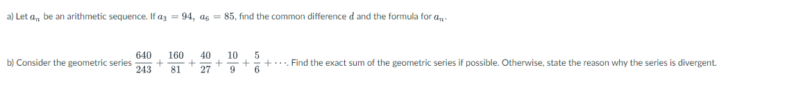 a) Let an be an arithmetic sequence. If a3 = 94, a6 = 85, find the common difference d and the formula for an
640
10
5
160 40
b) Consider the geometric series + +
243 81 27
+
+ .... Find the exact sum of the geometric series if possible. Otherwise, state the reason why the series is divergent.
9
6
+