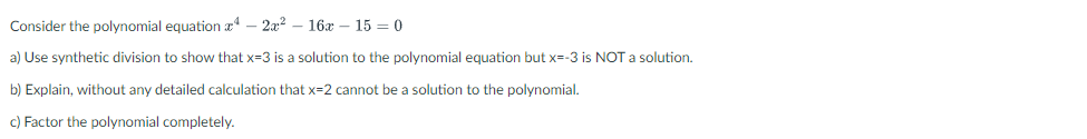 Consider the polynomial equation \(x^4 - 2x^2 - 16x - 15 = 0\)

a) Use synthetic division to show that \( x = 3 \) is a solution to the polynomial equation but \( x = -3 \) is NOT a solution.

b) Explain, without any detailed calculation that \( x = 2 \) cannot be a solution to the polynomial.

c) Factor the polynomial completely.