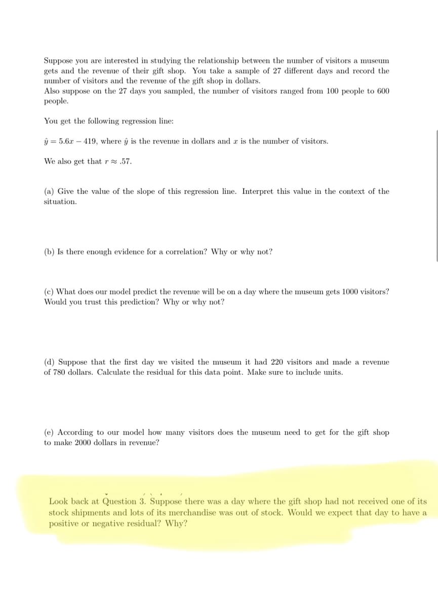 Suppose you are interested in studying the relationship between the number of visitors a museum
gets and the revenue of their gift shop. You take a sample of 27 different days and record the
number of visitors and the revenue of the gift shop in dollars.
Also suppose on the 27 days you sampled, the number of visitors ranged from 100 people to 600
people.
You get the following regression line:
ŷ 5.6x419, where û is the revenue in dollars and a is the number of visitors.
We also get that r≈.57.
(a) Give the value of the slope of this regression line. Interpret this value in the context of the
situation.
(b) Is there enough evidence for a correlation? Why or why not?
(c) What does our model predict the revenue will be on a day where the museum gets 1000 visitors?
Would you trust this prediction? Why or why not?
(d) Suppose that the first day we visited the museum it had 220 visitors and made a revenue
of 780 dollars. Calculate the residual for this data point. Make sure to include units.
(e) According to our model how many visitors does the museum need to get for the gift shop
to make 2000 dollars in revenue?
Look back at Question 3. Suppose there was a day where the gift shop had not received one of its
stock shipments and lots of its merchandise was out of stock. Would we expect that day to have a
positive or negative residual? Why?