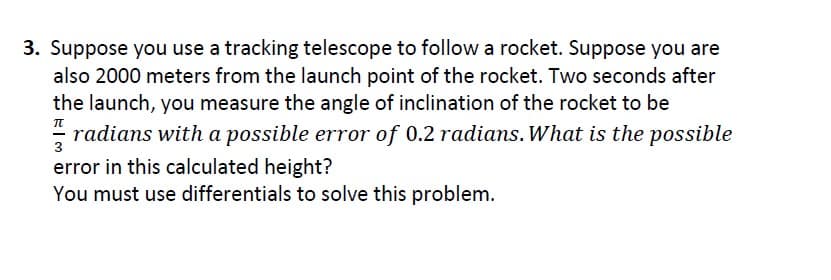 3. Suppose you use a tracking telescope to follow a rocket. Suppose you are
also 2000 meters from the launch point of the rocket. Two seconds after
the launch, you measure the angle of inclination of the rocket to be
radians with a possible error of 0.2 radians. What is the possible
error in this calculated height?
3
You must use differentials to solve this problem.