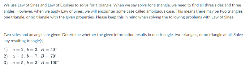 We use Law of Sines and Law of Cosines to solve for a triangle. When we say solve for a triangle, we need to find all three sides and three
angles. However, when we apply Law of Sines, we will encounter some case called ambiguous case. This means there may be two triangles,
one triangle, or no triangle with the given properties. Please keep this in mind when solving the following problems with Law of Sines:
Two sides and an angle are given. Determine whether the given information results in one triangle, two triangles, or no triangle at all. Solve
any resulting triangle(s).
1) а %3 2, b %3 3, В — 40°
2) a = 3, 6 = 7, B= 70°
3) а 3 5, b — 3, В %3D 100°
