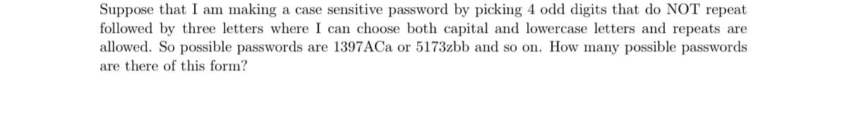 Suppose that I am making a case sensitive password by picking 4 odd digits that do NOT repeat
followed by three letters where I can choose both capital and lowercase letters and repeats are
allowed. So possible passwords are 1397ACa or 5173zbb and so on. How many possible passwords
are there of this form?