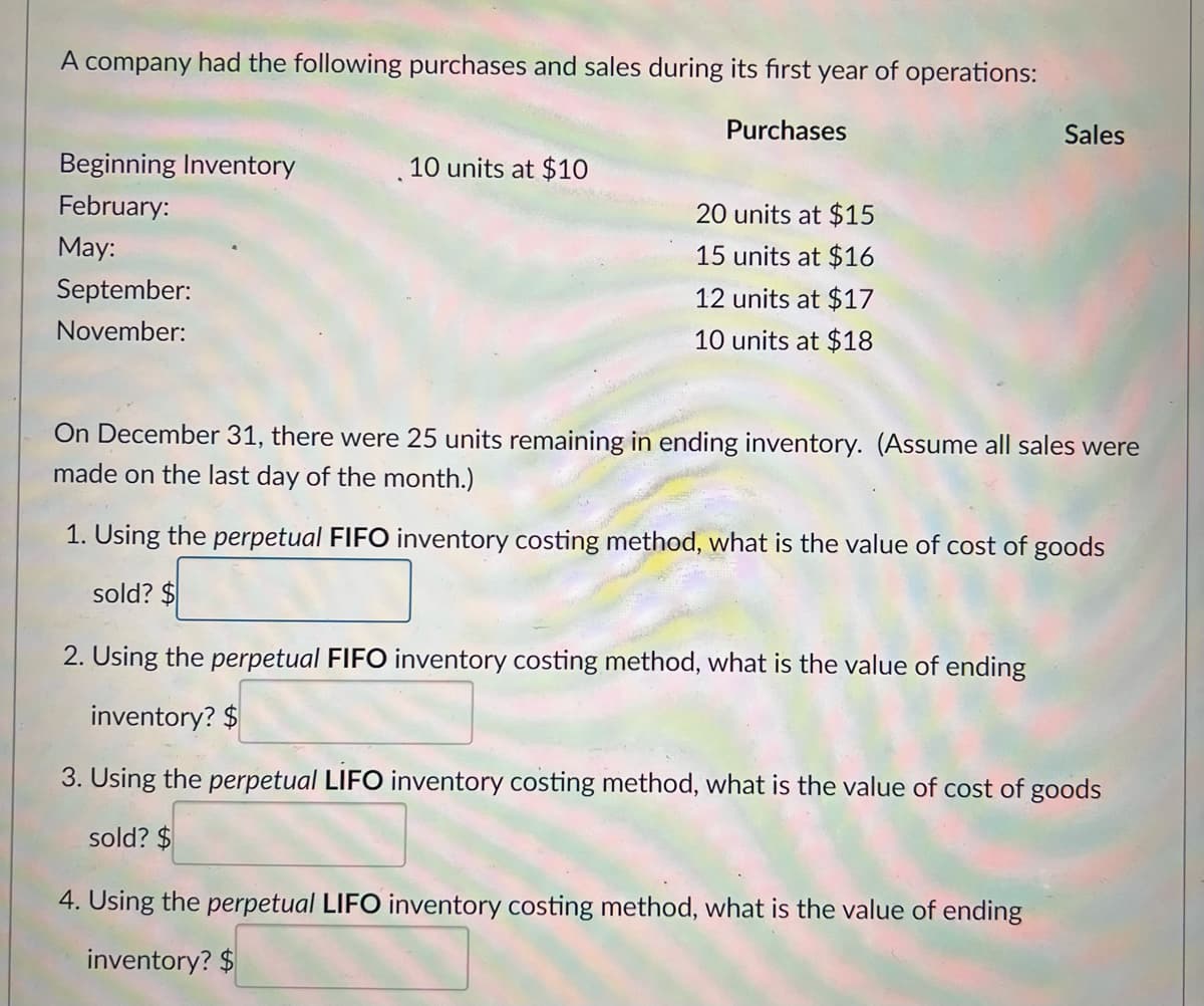 A company had the following purchases and sales during its first year of operations:
Purchases
Beginning Inventory
February:
May:
September:
November:
10 units at $10
20 units at $15
15 units at $16
12 units at $17
10 units at $18
Sales
On December 31, there were 25 units remaining in ending inventory. (Assume all sales were
made on the last day of the month.)
1. Using the perpetual FIFO inventory costing method, what is the value of cost of goods
sold? $
2. Using the perpetual FIFO inventory costing method, what is the value of ending
inventory? $
3. Using the perpetual LIFO inventory costing method, what is the value of cost of goods
sold? $
4. Using the perpetual LIFO inventory costing method, what is the value of ending
inventory? $