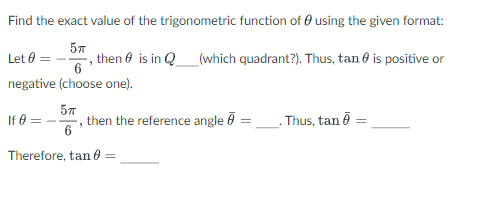 ### Example Problem on Trigonometric Functions

**Objective:**
Find the exact value of the trigonometric function of \( \theta \) using the given format.

**Problem Statement:**

Given:
\[ \theta = -\frac{5\pi}{6} \]

Determine the quadrant of \( \theta \):
\[ \theta \) is in \( Q___ \) (which quadrant?). Thus, \( \tan \theta \) is positive or negative (choose one).

Next, find the reference angle:
If 
\[ \theta = -\frac{5\pi}{6} \]
then the reference angle \( \bar{\theta} = ___ \). Thus, \( \tan \bar{\theta} = \_\_\_\_\_\_

Therefore,
\[ \tan \theta = \_\_\_\_\_\_

**Explanation:**

1. **Quadrant Information:**
   - Analyze the given angle \( \theta = -\frac{5\pi}{6} \).
   - Determine which quadrant \( \theta \) lies in.
   
2. **Reference Angle Calculation:**
   - Calculate the corresponding reference angle \( \bar{\theta} \) for \( \theta = -\frac{5\pi}{6} \).
   - Determine the value of \( \tan \bar{\theta} \).

3. **Determine the Exact Value:**
   - Using the information about the quadrant and reference angle, find the exact value of \( \tan \theta \).