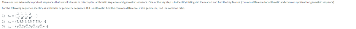 There are two extremely important sequences that we will discuss in this chapter: arithmetic sequence and geometric sequence. One of the key step is to identify/distinguish them apart and find the key feature (common difference for arithmetic and common quotient for geometric sequence).
For the following sequence, identify as arithmetic or geometric sequence. If it is arithmetic, find the common difference; if it is geometric, find the common ratio.
1) an =
3 1 1 2
4'2'3'9
...}
2) an {5,5.5, 6, 6.5, 7, 7.5,...}
3) an = {√2,2√2, 3√2, 4√/2,...}