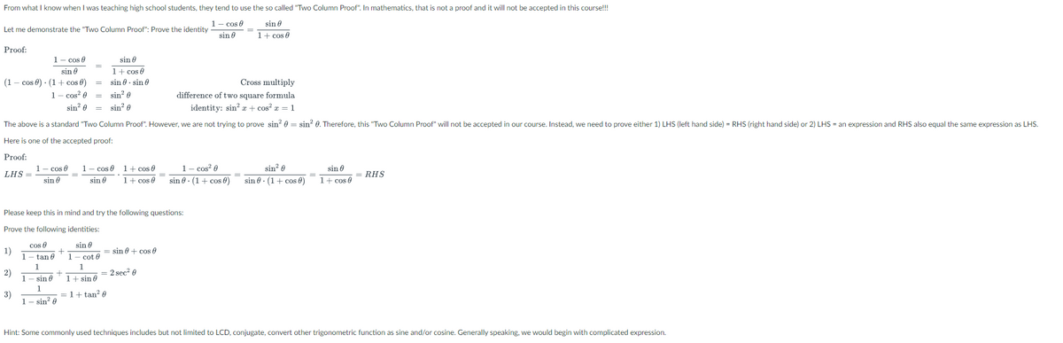 From what I know when I was teaching high school students, they tend to use the so called "Two Column Proof". In mathematics, that is not a proof and it will not be accepted in this course!!!
1- cos 0
sin 8
Let me demonstrate the "Two Column Proof": Prove the identity
sin 0
1+ cos e
Proof:
1- cos 0
sin 0
1+ cos e
sin 8 - sin 6
sin 0
(1 – cos 0) · (1 + cos 8)
Cross multiply
1- cos? 0
= sin? e
difference of two square formula
sin? 0 = sin? 0
identity: sin? a + cos? a = 1
The above is a standard "Two Column Proof". However, we are not trying to prove sin? 0 = sin? 0. Therefore, this "Two Column Proof" will not be accepted in our course. Instead, we need to prove either 1) LHS (left hand side) = RHS (right hand side) or 2) LHS = an expression and RHS also equal the same expression as LHS.
Here is one of the accepted proof:
Proof:
1- cos? 0
sin 0 . (1+ cos 0)
1- cos e
1- cos 0 1+ cos 0
sin? 0
sin 0
LHS =
RHS
sin 0
sin 0
1+ cos e
sin 0 · (1+ cos 0)
1+ cos 0
Please keep this in mind and try the following questions:
Prove the following identities:
cos 0
sin 0
sin 0 + cos 0
1)
1
- tan 0
1
- cot 0
1
1
2)
1- sin 0
+
1+ sin 0
= 2 sec? 0
1
= 1+ tan? 0
3)
1- sin? 0
Hint: Some commonly used techniques includes but not limited to LCD, conjugate, convert other trigonometric function as sine and/or cosine. Generally speaking, we would begin with complicated expression.
