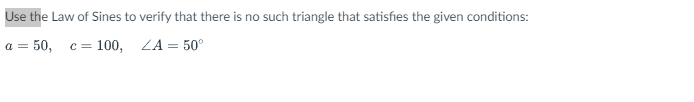 Use
the Law of Sines to verify that there is no such triangle that satisfies the given conditions:
a = 50, c = 100, ZA = 50°