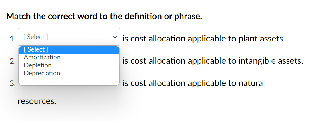 Match the correct word to the definition or phrase.
1.
2.
3.
[Select]
[Select]
Amortization
Depletion
Depreciation
resources.
is cost allocation applicable to plant assets.
is cost allocation applicable to intangible assets.
is cost allocation applicable to natural