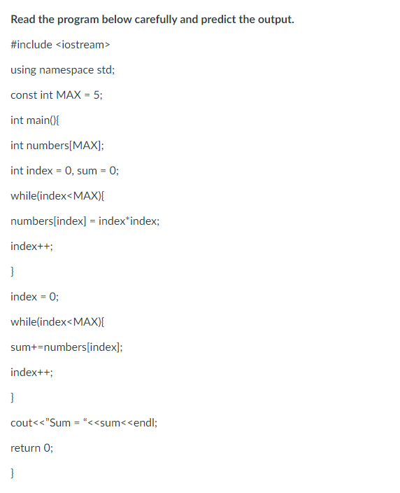 Read the program below carefully and predict the output.
#include <iostream>
using namespace std;
const int MAX= 5;
int main(){
int
numbers[MAX];
int index = 0, sum = 0;
while(index<MAX){
numbers[index] = index*index;
index++;
}
index = 0;
while(index<MAX){
sum+=numbers[index];
index++;
}
cout<<"Sum="<<sum<<endl;
return 0;
}