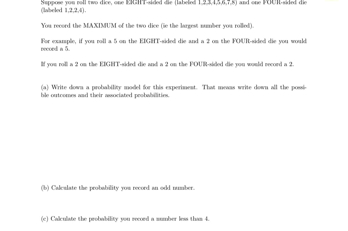 Suppose you roll two dice, one EIGHT-sided die (labeled 1,2,3,4,5,6,7,8) and one FOUR-sided die
(labeled 1,2,2,4).
You record the MAXIMUM of the two dice (ie the largest number you rolled).
For example, if you roll a 5 on the EIGHT-sided die and a 2 on the FOUR-sided die you would
record a 5.
If you roll a 2 on the EIGHT-sided die and a 2 on the FOUR-sided die you would record a 2.
(a) Write down a probability model for this experiment. That means write down all the possi-
ble outcomes and their associated probabilities.
(b) Calculate the probability you record an odd number.
(c) Calculate the probability you record a number less than 4.