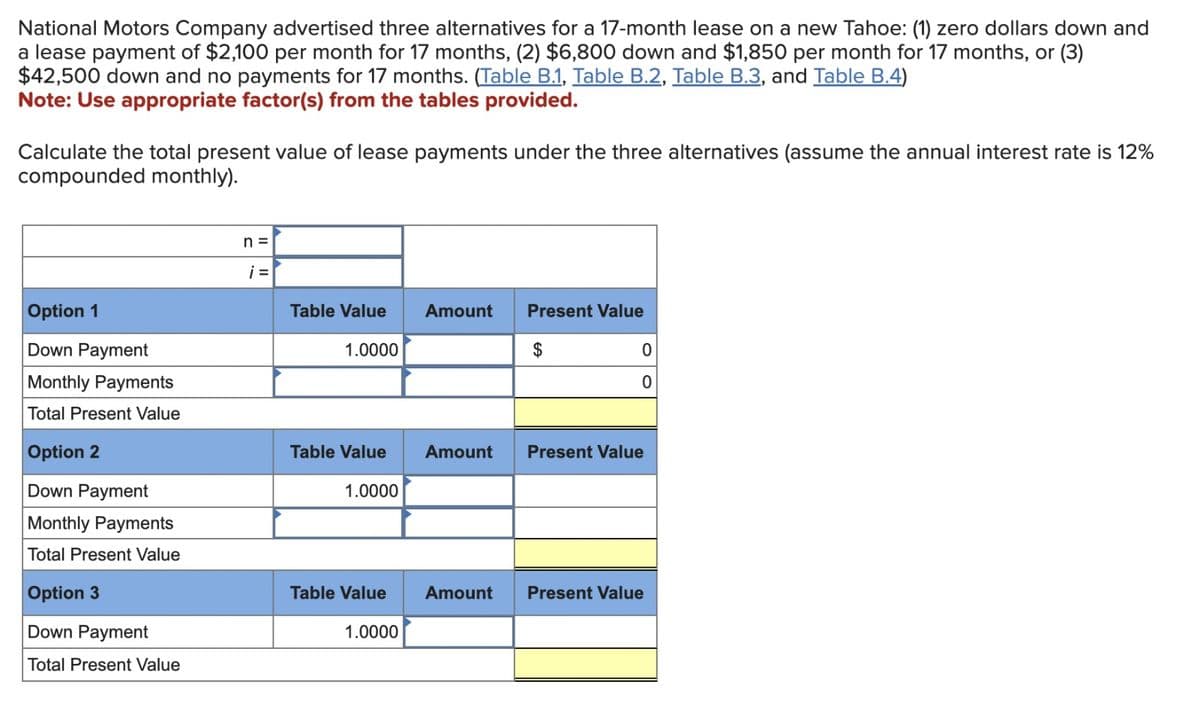 National Motors Company advertised three alternatives for a 17-month lease on a new Tahoe: (1) zero dollars down and
a lease payment of $2,100 per month for 17 months, (2) $6,800 down and $1,850 per month for 17 months, or (3)
$42,500 down and no payments for 17 months. (Table B.1, Table B.2, Table B.3, and Table B.4)
Note: Use appropriate factor(s) from the tables provided.
Calculate the total present value of lease payments under the three alternatives (assume the annual interest rate is 12%
compounded monthly).
Option 1
Down Payment
Monthly Payments
Total Present Value
Option 2
Down Payment
Monthly Payments
Total Present Value
Option 3
Down Payment
Total Present Value
n =
i =
Table Value
1.0000
1.0000
Amount
Present Value
1.0000
$
Table Value Amount Present Value
0
0
Table Value Amount Present Value