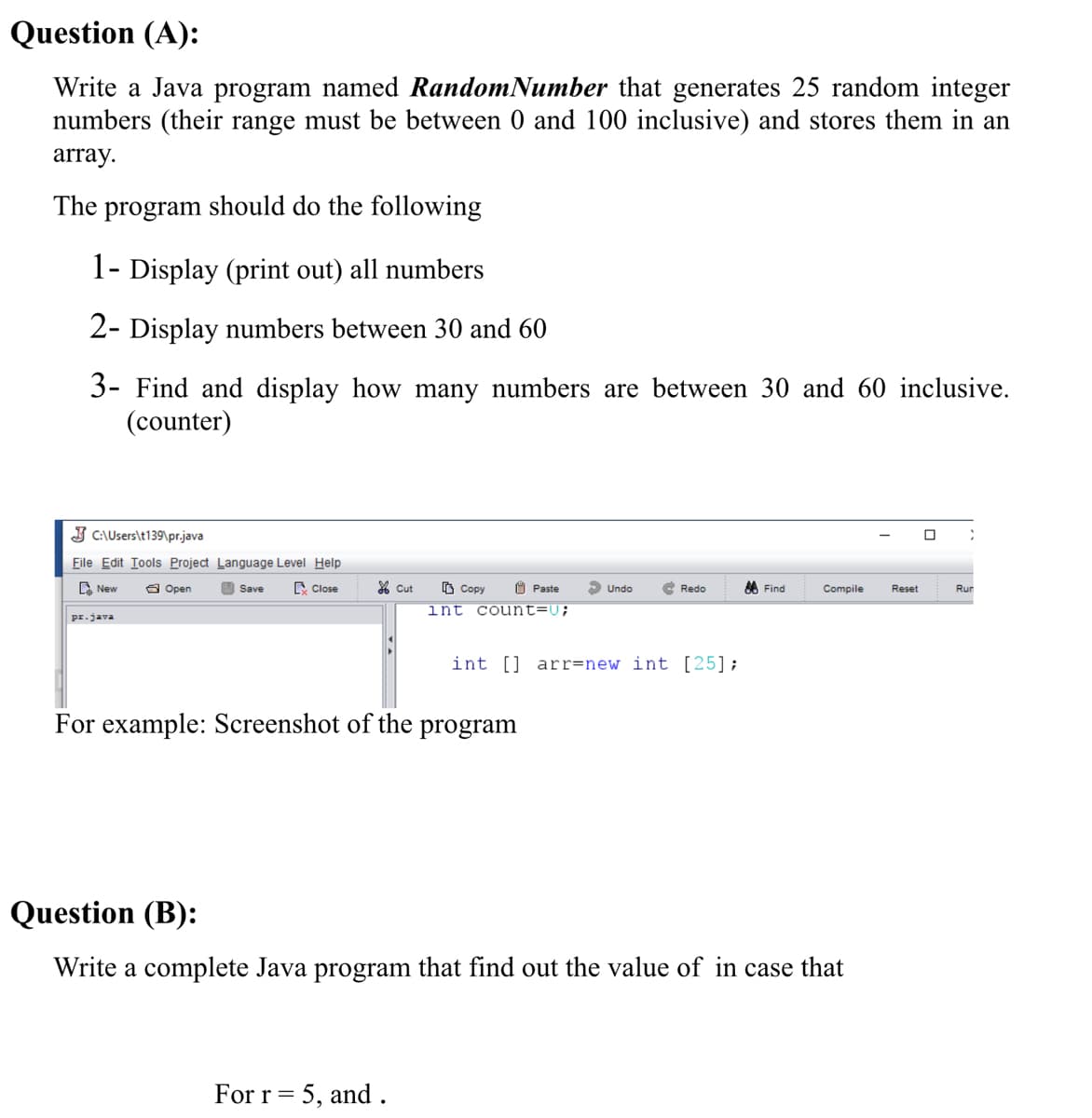 Question (A):
Write a Java program named RandomNumber that generates 25 random integer
numbers (their range must be between 0 and 100 inclusive) and stores them in an
array.
The program should do the following
1- Display (print out) all numbers
2- Display numbers between 30 and 60
3- Find and display how many numbers are between 30 and 60 inclusive.
(counter)
J C:\Users\t139\pr.java
Eile Edit Iools Project Language Level Help
D New
a Open
O Save
C Close
% Cut
O Copy
O Paste
S Undo
C Redo
8 Find
Compile
Reset
Run
int count=U;
pr.java
int [] arr=new int [25];
For example: Screenshot of the program
Question (B):
Write a complete Java program that find out the value of in case that
For r= 5, and.
