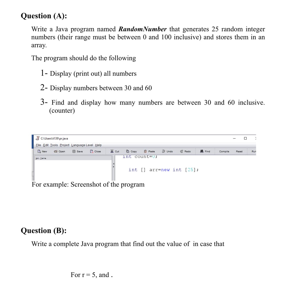 Question (A):
Write a Java program named RandomNumber that generates 25 random integer
numbers (their range must be between 0 and 100 inclusive) and stores them in an
array.
The
program
should do the following
1- Display (print out) all numbers
2- Display numbers between 30 and 60
3- Find and display how many numbers are between 30 and 60 inclusive.
(counter)
J C\Users\t139\pr.java
File Edit Tools Project Language Level Help
C New
O Open
E Close
% Cut
O Copy
O Paste
e Redo
A Find
Save
Undo
Compile
Reset
Run
int count=U;
pr.java
int [] arr=new int [25];
For example: Screenshot of the
program
Question (B):
Write a complete Java program that find out the value of in case that
For r= 5, and.
