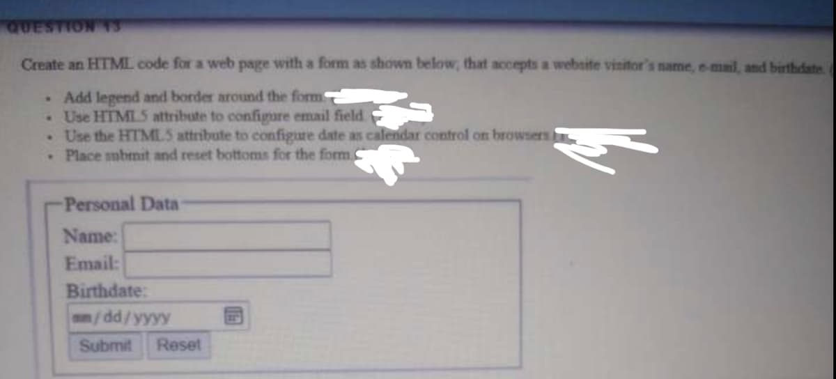 QUESTION 1S
Create an HTML code for a web page with a form as shown below, that accepts a website vinitor's name, e-mail, and birthdate
Add legend and border around the form
.Use HTML 5 attribute to configure email field
. Use the HTMLS attribute to configure date as calendar control on browsers
•Place mbmit and reset bottoms for the form.
Personal Data
Name:
Email:
Birthdate:
am/dd/yyyy
Reset
Submit
