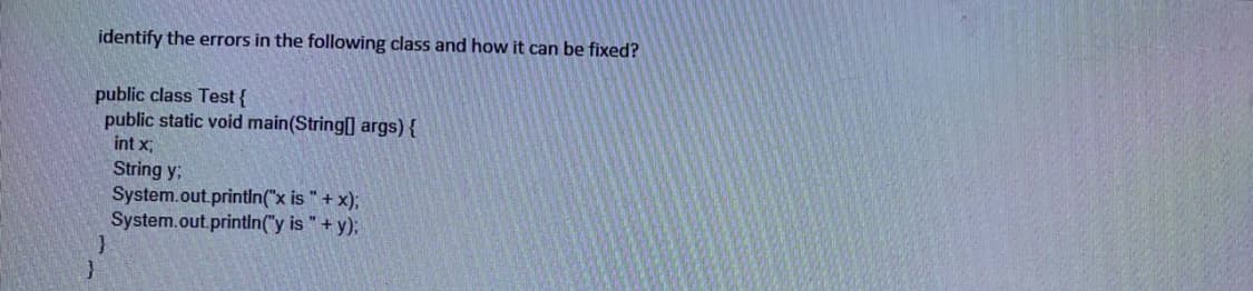 identify the errors in the following class and how it can be fixed?
public class Test {
public static void main(String[] args) {
int x
String y;
System.out.printin("x is "+ x);
System.out.printin("y is "+ y);
