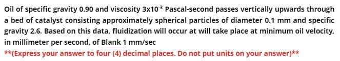 Oil of specific gravity 0.90 and viscosity 3x10-³ Pascal-second passes vertically upwards through
a bed of catalyst consisting approximately spherical particles of diameter 0.1 mm and specific
gravity 2.6. Based on this data, fluidization will occur at will take place at minimum oil velocity,
in millimeter per second, of Blank 1 mm/sec
**(Express your answer to four (4) decimal places. Do not put units on your answer)**