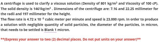 A centrifuge is used to clarify a viscous solution (Density of 801 kg/m³ and Viscosity of 100 CP).
The solid density is 1461kg/m³. Dimensions of the centrifuge are: 7.16 and 22.25 millimeter for
the radii and 197 millimeter for the height.
The flow rate is 4.72 x 10-5 cubic meter per minute and speed is 23,000 rpm. In order to produce
a solution with negligible quantity of solid particles, the diameter of the particles, in micron,
that needs to be settled is Blank 1 micron.
**(Express your answer to two (2) decimal places. Do not put units on your answer)**