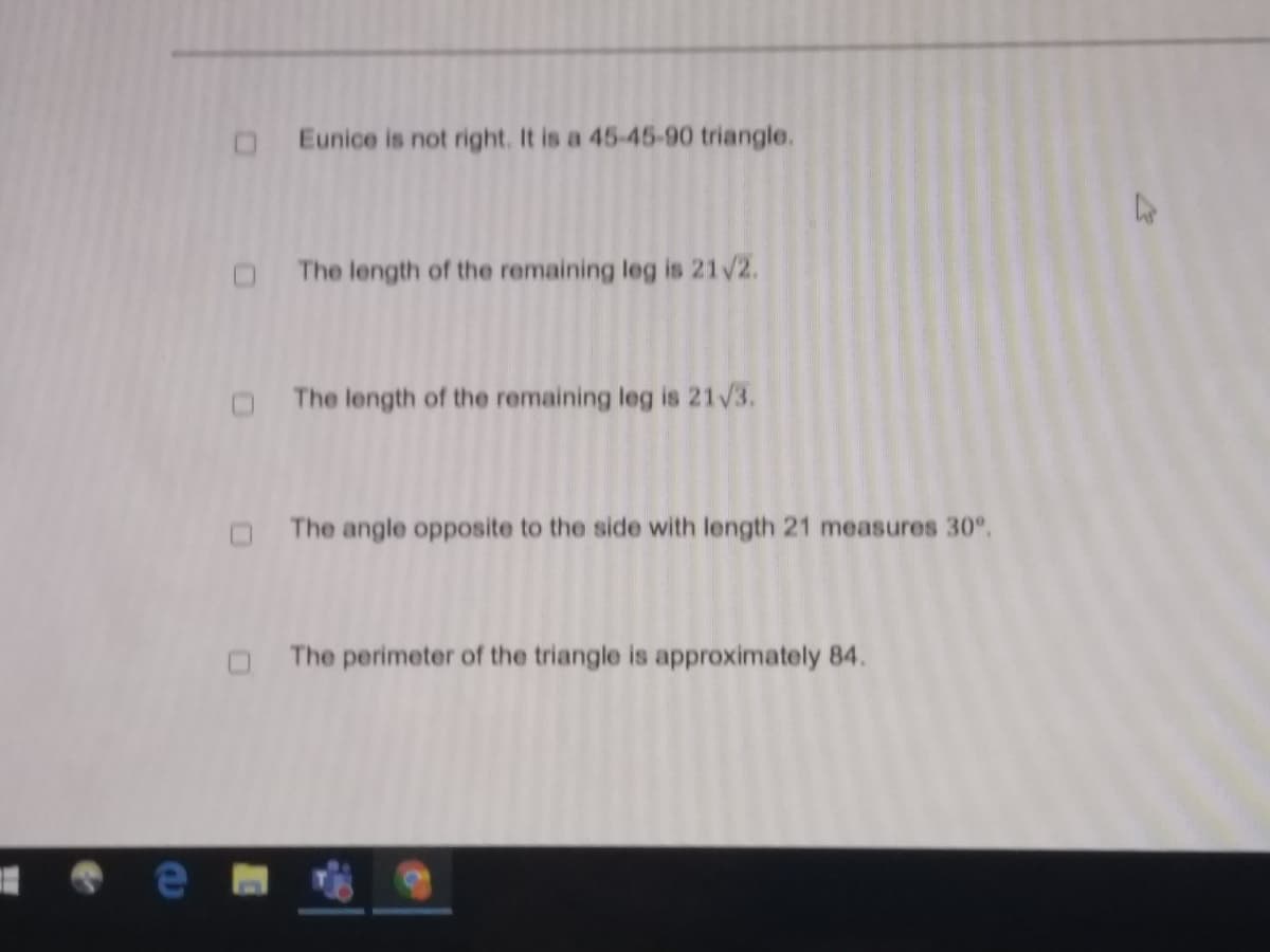 Eunice is not right. It is a 45-45-90 triangle.
The length of the remaining leg is 21/2.
The length of the remaining leg is 21/3.
The angle opposite to the side with length 21 measures 30°.
The perimeter of the triangle is approximately 84.
