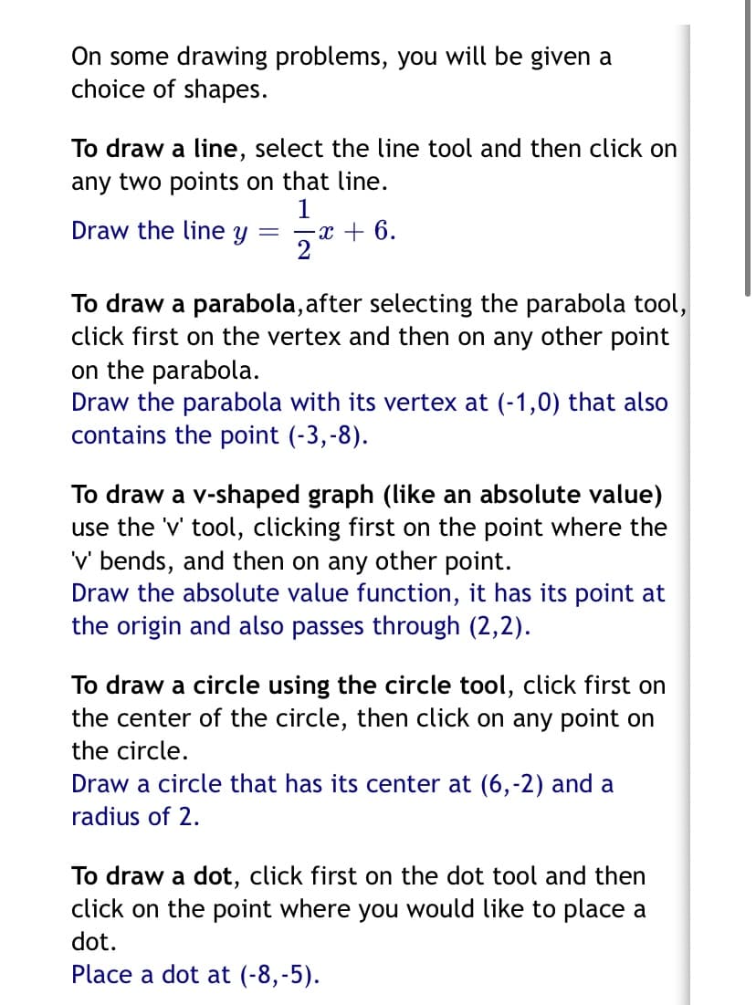 On some drawing problems, you will be given a
choice of shapes.
To draw a line, select the line tool and then click on
any two points on that line.
1
-x + 6.
2
Draw the line y
To draw a parabola, after selecting the parabola tool,
click first on the vertex and then on any other point
on the parabola.
Draw the parabola with its vertex at (-1,0) that also
contains the point (-3,-8).
To draw a v-shaped graph (like an absolute value)
use the 'v' tool, clicking first on the point where the
'v' bends, and then on any other point.
Draw the absolute value function, it has its point at
the origin and also passes through (2,2).
To draw a circle using the circle tool, click first on
the center of the circle, then click on any point on
the circle.
Draw a circle that has its center at (6,-2) and a
radius of 2.
To draw a dot, click first on the dot tool and then
click on the point where you would like to place a
dot.
Place a dot at (-8,-5).
