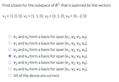 Find a basis for the subspace of R° that is spanned by the vectors
V1 = (1,0, 0), v2 = (1, 1, 0), v3 = (3, 1, 0), v4 = (0, -2, 0)
Vị and vz form a basis for span {v1. V2. V3. V4}.
V1 and v3 form a basis for span {v1. V2. V3. Va}.
V2 and v4 form a basis for span {v1, V2. V3. Va).
V1 and v4 form a basis for span {v1. V2. V3. V4).
Vz and v3 form a basis for span {v1, V2. V3. Va).
V3 and v4 form a basis for span {v1. V2. V3, V4).
O All of the above are correct.
