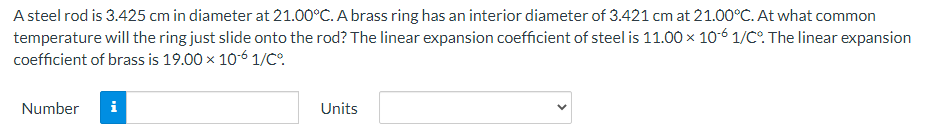 A steel rod is 3.425 cm in diameter at 21.00°C. A brass ring has an interior diameter of 3.421 cm at 21.00°C. At what common
temperature will the ring just slide onto the rod? The linear expansion coefficient of steel is 11.00 × 10-6 1/C°. The linear expansion
coefficient of brass is 19.00 x 10-6 1/C°.
Number
Units
