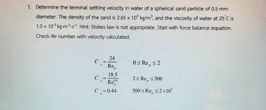 1. Determine the terminal settling velocity in water of a spherical sand particle of 0.5 mm
diameter. The density of the sand is 2.65 x 10 kg/m', and the viscosity of water at 25 C is
1.0 x 10 kg-m'-s. Hint: Stokes law is not appropriate. Start with force balance equation.
Check Re number with velocity calculated.
24
C
0 < Re, < 2
Re,
18.5
C
2< Re, < 500
!!
Re0
C = 0.44
500 < Re, <2x10
