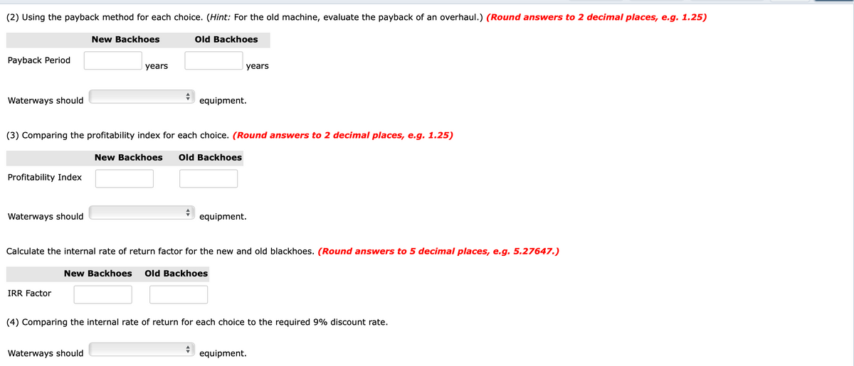 (2) Using the payback method for each choice. (Hint: For the old machine, evaluate the payback of an overhaul.) (Round answers to 2 decimal places, e.g. 1.25)
New Backhoes
Old Backhoes
Payback Period
years
years
Waterways should
equipment.
(3) Comparing the profitability index for each choice. (Round answers to 2 decimal places, e.g. 1.25)
New Backhoes
Old Backhoes
Profitability Index
Waterways should
equipment.
Calculate the internal rate of return factor for the new and old blackhoes. (Round answers to 5 decimal places, e.g. 5.27647.)
New Backhoes
Old Backhoes
IRR Factor
(4) Comparing the internal rate of return for each choice to the required 9% discount rate.
Waterways should
equipment.
