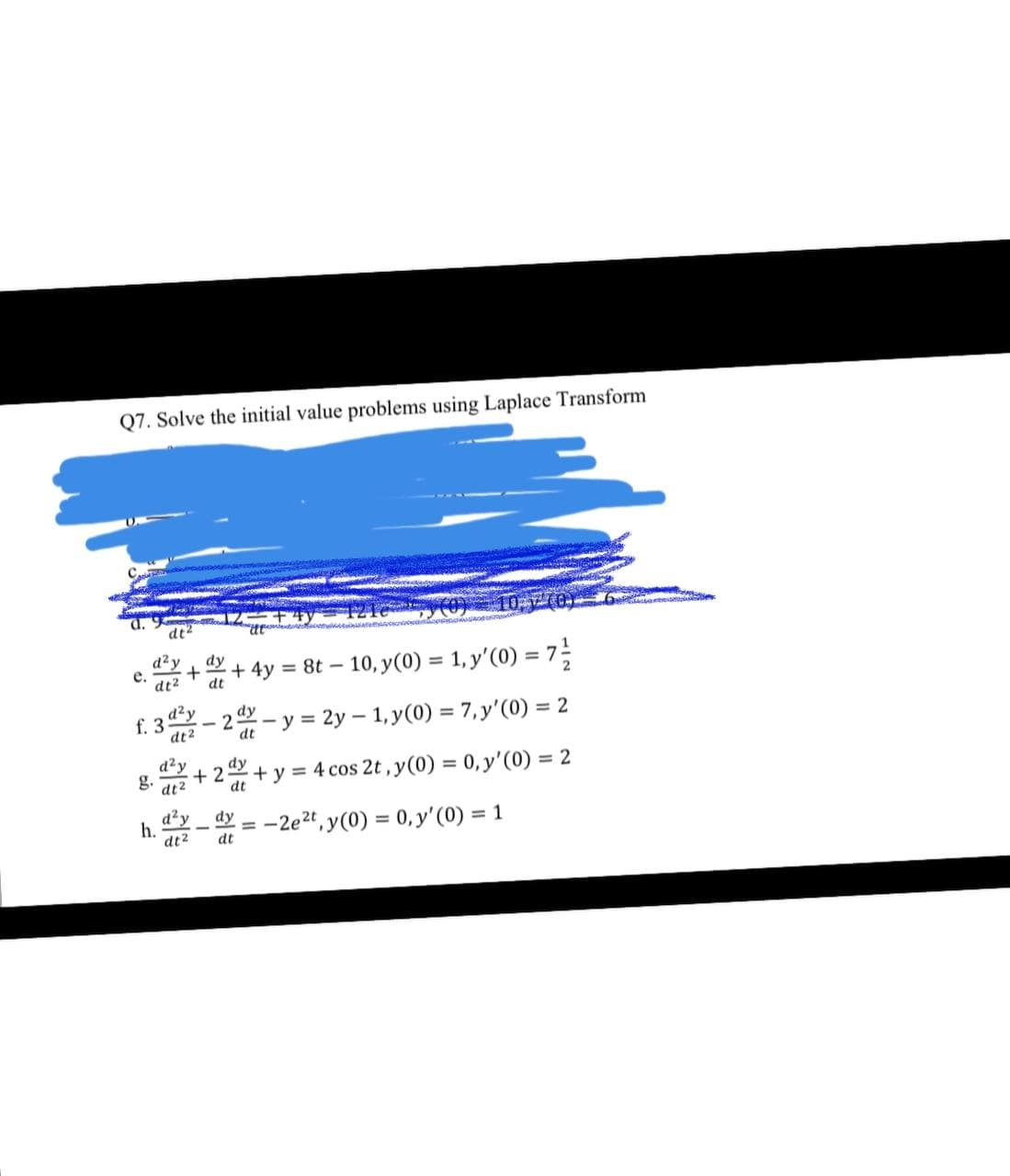 Q7. Solve the initial value problems using Laplace Transform
dt2
d²y
е.
dt2
dy
+ 4y = 8t – 10, y(0) = 1, y'(0) = 7-
dt
d²y
dy
f. 3
2
dt2
dt
-y = 2y – 1, y(0) = 7,y'(0) = 2
%3D
d'y
+ 2
8. dt2
dy
+ y = 4 cos 2t, y(0) = 0, y'(0) = 2
dt
d²y
h.
dt2
dy
-2e2t , y(0) = 0, y'(0) = 1
dt
