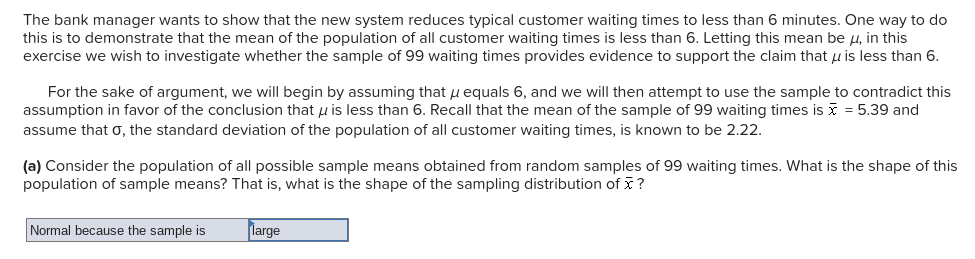 The bank manager wants to show that the new system reduces typical customer waiting times to less than 6 minutes. One way to do
this is to demonstrate that the mean of the population of all customer waiting times is less than 6. Letting this mean be H, in this
exercise we wish to investigate whether the sample of 99 waiting times provides evidence to support the claim that u is less than 6.
For the sake of argument, we will begin by assuming that u equals 6, and we will then attempt to use the sample to contradict this
assumption in favor of the conclusion that u is less than 6. Recall that the mean of the sample of 99 waiting times is i = 5.39 and
assume that o, the standard deviation of the population of all customer waiting times, is known to be 2.22.
(a) Consider the population of all possible sample means obtained from random samples of 99 waiting times. What is the shape of this
population of sample means? That is, what is the shape of the sampling distribution of ?
Normal because the sample is
large
