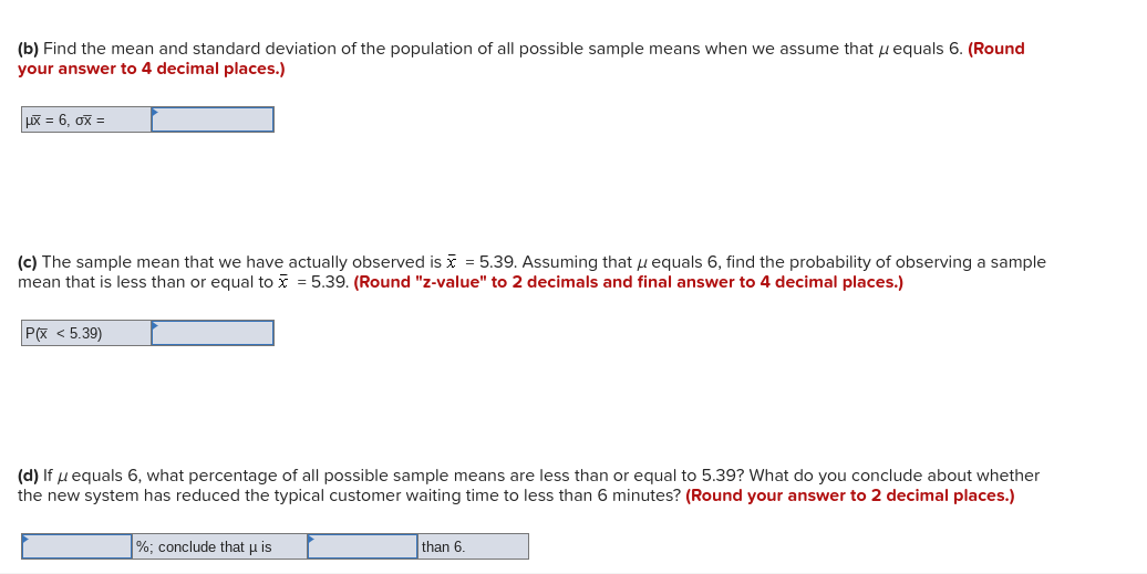 (b) Find the mean and standard deviation of the population of all possible sample means when we assume that u equals 6. (Round
your answer to 4 decimal places.)
uX = 6, ox =
(c) The sample mean that we have actually observed is i = 5.39. Assuming that u equals 6, find the probability of observing a sample
mean that is less than or equal to x = 5.39. (Round "z-value" to 2 decimals and final answer to 4 decimal places.)
P(x < 5.39)
(d) If u equals 6, what percentage of all possible sample means are less than or equal to 5.39? What do you conclude about whether
the new system has reduced the typical customer waiting time to less than 6 minutes? (Round your answer to 2 decimal places.)
%; conclude that u is
than 6.
