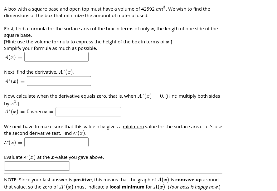 A box with a square base and open top must have a volume of 42592 cm³. We wish to find the
dimensions of the box that minimize the amount of material used.
First, find a formula for the surface area of the box in terms of only a, the length of one side of the
square base.
[Hint: use the volume formula to express the height of the box in terms of x.]
Simplify your formula as much as possible.
A(x) =
Next, find the derivative, A'(x).
= (x),V
Now, calculate when the derivative equals zero, that is, when A'(æ) = 0. [Hint: multiply both sides
by a².]
A' (x) = 0 when æ =
We next have to make sure that this value of x gives a minimum value for the surface area. Let's use
the second derivative test. Find A"(x).
A"(x) =
Evaluate A"(x) at the x-value you gave above.
NOTE: Since your last answer is positive, this means that the graph of A(x) is concave up around
that value, so the zero of A'(x) must indicate a local minimum for A(x). (Your boss is happy now.)
