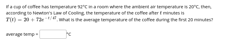 If a cup of coffee has temperature 92°C in a room where the ambient air temperature is 20°C, then,
according to Newton's Law of Cooling, the temperature of the coffee after t minutes is
T(t) = 20 + 72e-t/47, what is the average temperature of the coffee during the first 20 minutes?
average temp =
°C
