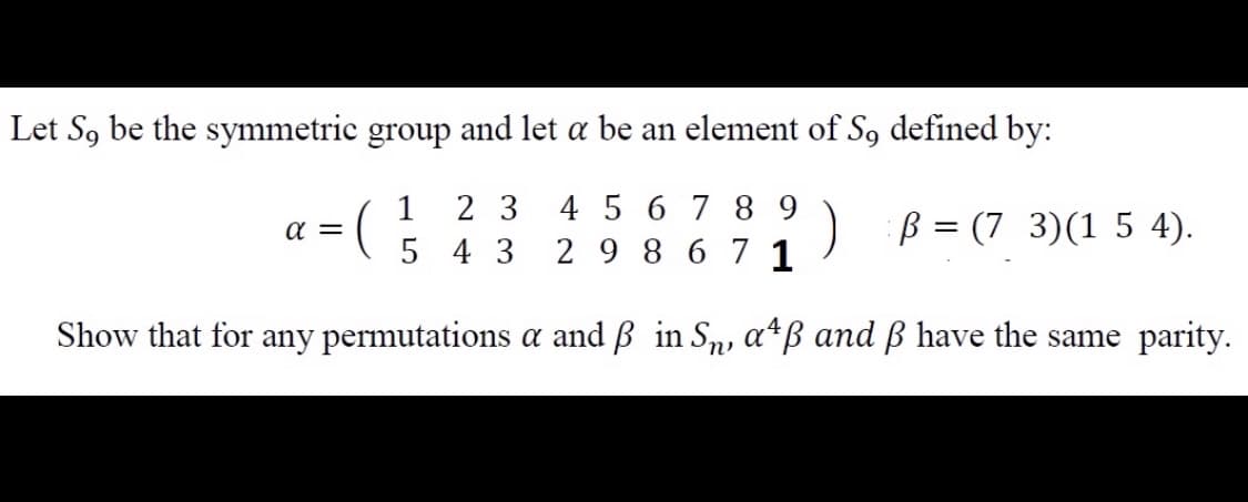 Let S, be the symmetric group and let a be an element of S, defined by:
4 5 6 78 9
5 4 3 2 9 8 6 7 1
1
2 3
) B = (7 3)(1 5 4).
a =
Show that for any permutations a and ß in Sn, a*ß and ß have the same parity.
