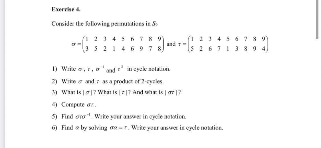 Exercise 4.
Consider the following permutations in S9
1 2 3 4 5 6 7 8 9
(1 2 3 4 5 6 7 8 9
and t =
3 5 2 1 4 6 9 7 8
5 2 6 7 1 3 8 9 4
1) Write o , t, o
and
in cycle notation.
2) Write o and 7 as a product of 2-cycles.
3) What is | 0|? What is | T |? And what is | ot |?
4) Compute or .
5) Find oro. Write your answer in cycle notation.
6) Find a by solving oa = t. Write your answer in cycle notation.
