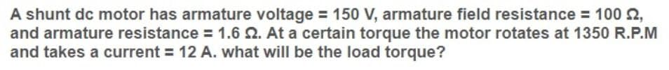 A shunt dc motor has armature voltage = 150 V, armature field resistance = 100 2,
and armature resistance = 1.6 Q. At a certain torque the motor rotates at 1350 R.P.M
and takes a current = 12 A. what will be the load torque?
