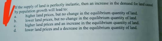 If the supply of land is perfectly inelastic, then an increase in the demand for land ca
by population growth will lead to:
a.
b.
C.
d.
higher land prices, but no change in the equilibrium quantity of land.
lower land prices, but no change in the equilibrium quantity of land.
higher land prices and an increase in the equilibrium quantity of land.
lower land prices and a decrease in the equilibrium quantity of land.