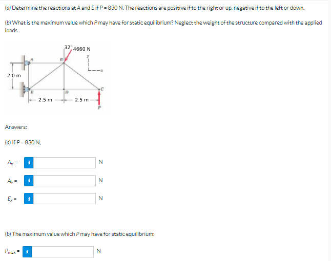 (a) Determine the reactions at A and E if P = 830 N. The reactions are positive if to the right or up, negative if to the left or down.
(b) What is the maximum value which P may have for static equilibrium? Neglect the weight of the structure compared with the applied
loads.
32, 4660 N
#
2.0 m
2.5 m
2.5 m
Answers:
(a) If P = 830 N,
Ax= i
N
i
N
Ex=
i
N
(b) The maximum value which P may have for static equilibrium:
Pmax= i
N