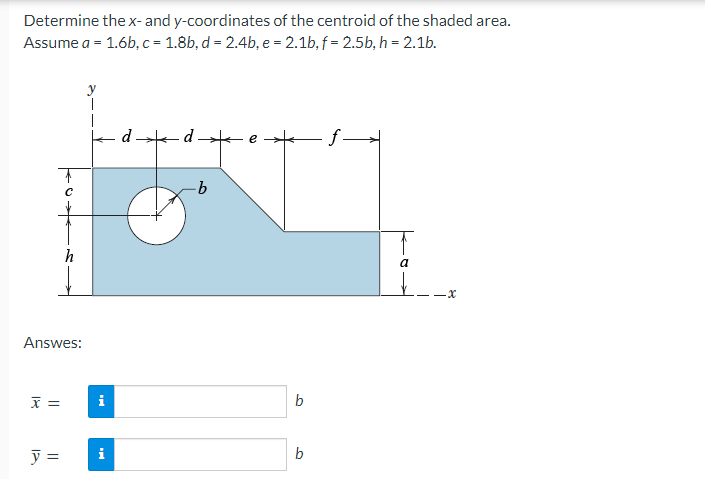 Determine the x- and y-coordinates of the centroid of the shaded area.
Assume a = 1.6b, c = 1.8b, d = 2.4b, e = 2.1b, f= 2.5b, h = 2.1b.
y
d
f→
h
Answes:
x =
y =
i
i
d
·b
b
b
a
-x